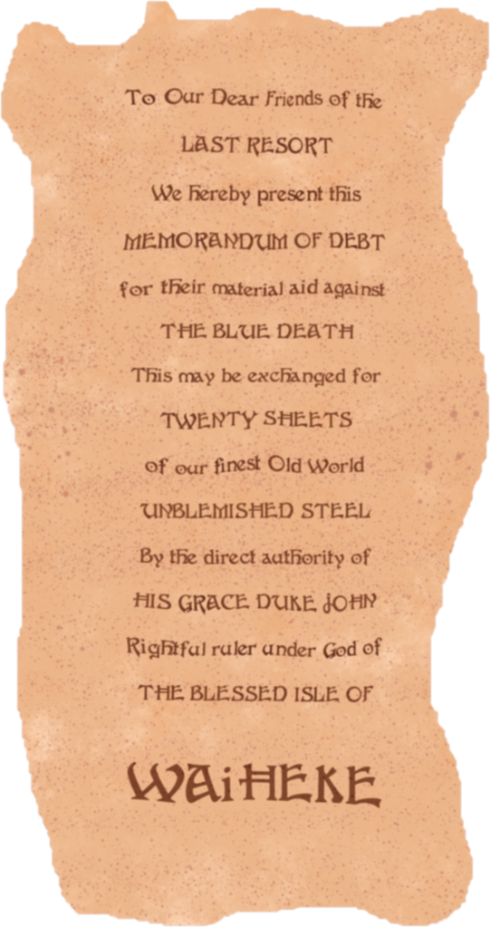 On tanned parchment, in careful calligraphy, with every second line in capitals:
To Our Dear Friends of the
Last Resort
We hereby present this
Memorandum Of Debt
for their material aid against
The Blue Death
This may be exchanged for
Twenty Sheets
of our finest Old World
Unblemished Steel
By the direct authority of
His Grace Duke John
Rightful ruler under God of
The Blessed Isle of Waiheke
